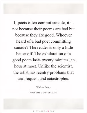 If poets often commit suicide, it is not because their poems are bad but because they are good. Whoever heard of a bad poet committing suicide? The reader is only a little better off. The exhilaration of a good poem lasts twenty minutes, an hour at most. Unlike the scientist, the artist has reentry problems that are frequent and catastrophic Picture Quote #1