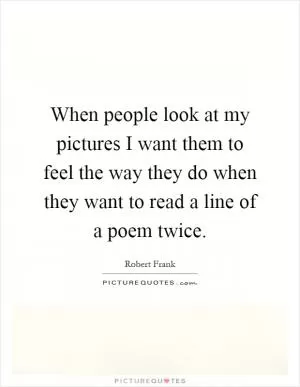 When people look at my pictures I want them to feel the way they do when they want to read a line of a poem twice Picture Quote #1