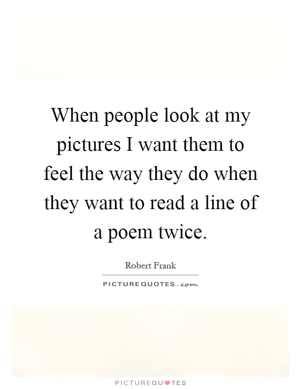 When people look at my pictures I want them to feel the way they do when they want to read a line of a poem twice Picture Quote #1