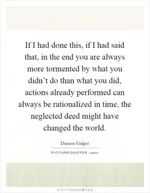 If I had done this, if I had said that, in the end you are always more tormented by what you didn’t do than what you did, actions already performed can always be rationalized in time, the neglected deed might have changed the world Picture Quote #1