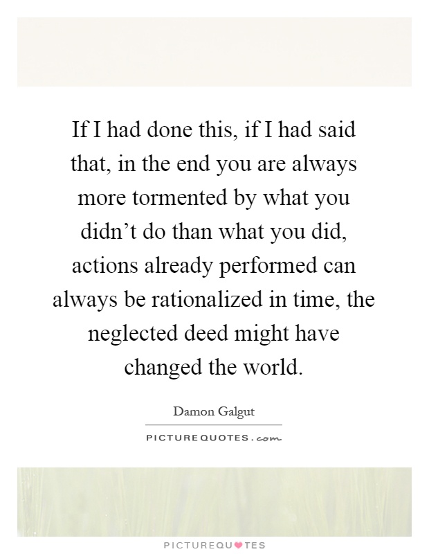 If I had done this, if I had said that, in the end you are always more tormented by what you didn't do than what you did, actions already performed can always be rationalized in time, the neglected deed might have changed the world Picture Quote #1