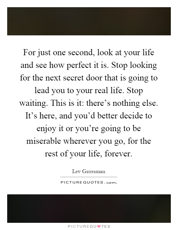 For just one second, look at your life and see how perfect it is. Stop looking for the next secret door that is going to lead you to your real life. Stop waiting. This is it: there's nothing else. It's here, and you'd better decide to enjoy it or you're going to be miserable wherever you go, for the rest of your life, forever Picture Quote #1