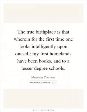 The true birthplace is that wherein for the first time one looks intelligently upon oneself; my first homelands have been books, and to a lesser degree schools Picture Quote #1