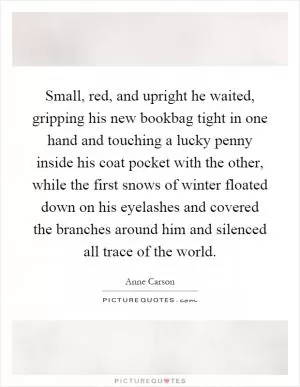 Small, red, and upright he waited, gripping his new bookbag tight in one hand and touching a lucky penny inside his coat pocket with the other, while the first snows of winter floated down on his eyelashes and covered the branches around him and silenced all trace of the world Picture Quote #1