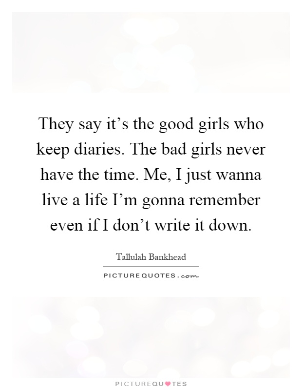 They say it's the good girls who keep diaries. The bad girls never have the time. Me, I just wanna live a life I'm gonna remember even if I don't write it down Picture Quote #1