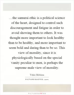 …the samurai ethic is a political science of the heart, designed to control such discouragement and fatigue in order to avoid showing them to others. It was thought more important to look healthy than to be healthy, and more important to seem bold and daring than to be so. This view of morality, since it is physiologically based on the special vanity peculiar to men, is perhaps the supreme male view of morality Picture Quote #1