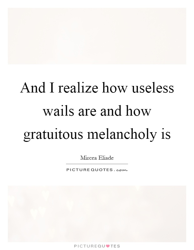 And I realize how useless wails are and how gratuitous melancholy is Picture Quote #1