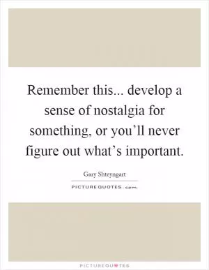 Remember this... develop a sense of nostalgia for something, or you’ll never figure out what’s important Picture Quote #1