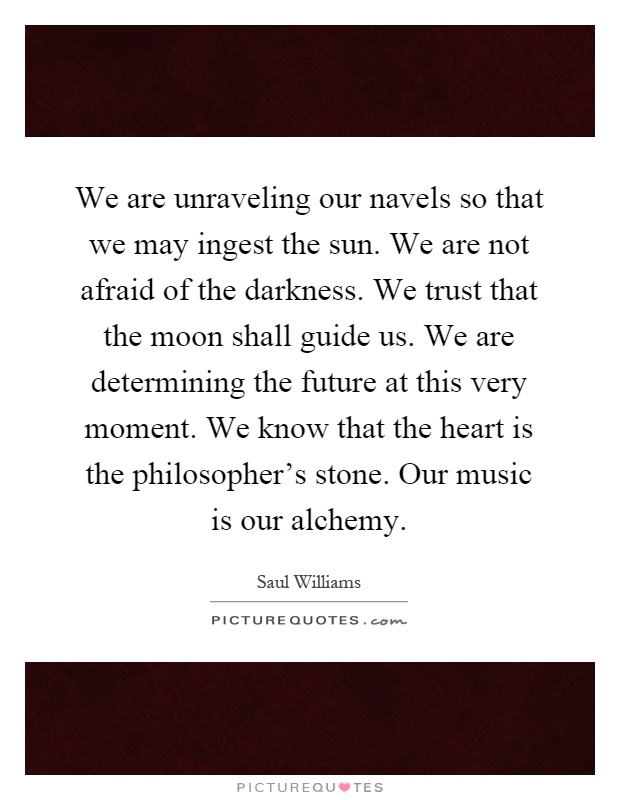 We are unraveling our navels so that we may ingest the sun. We are not afraid of the darkness. We trust that the moon shall guide us. We are determining the future at this very moment. We know that the heart is the philosopher's stone. Our music is our alchemy Picture Quote #1