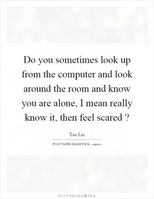 Do you sometimes look up from the computer and look around the room and know you are alone, I mean really know it, then feel scared? Picture Quote #1