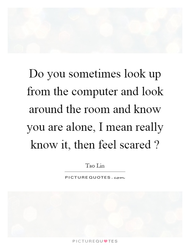 Do you sometimes look up from the computer and look around the room and know you are alone, I mean really know it, then feel scared? Picture Quote #1