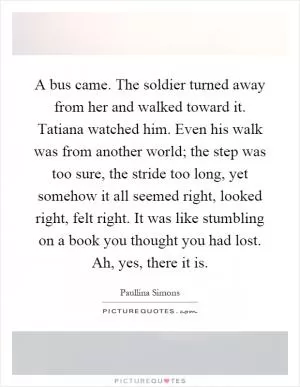A bus came. The soldier turned away from her and walked toward it. Tatiana watched him. Even his walk was from another world; the step was too sure, the stride too long, yet somehow it all seemed right, looked right, felt right. It was like stumbling on a book you thought you had lost. Ah, yes, there it is Picture Quote #1
