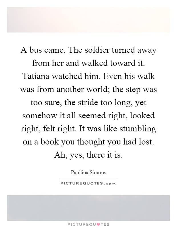 A bus came. The soldier turned away from her and walked toward it. Tatiana watched him. Even his walk was from another world; the step was too sure, the stride too long, yet somehow it all seemed right, looked right, felt right. It was like stumbling on a book you thought you had lost. Ah, yes, there it is Picture Quote #1