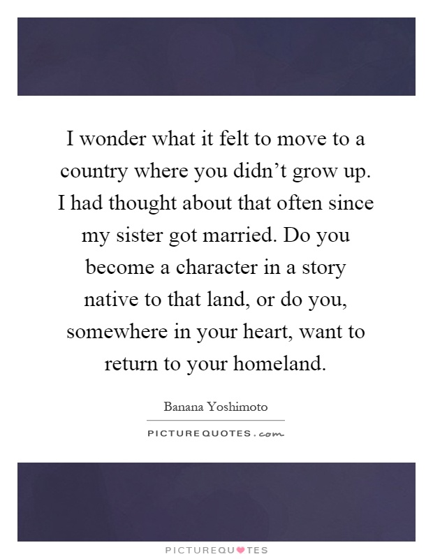 I wonder what it felt to move to a country where you didn't grow up. I had thought about that often since my sister got married. Do you become a character in a story native to that land, or do you, somewhere in your heart, want to return to your homeland Picture Quote #1