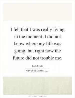 I felt that I was really living in the moment. I did not know where my life was going, but right now the future did not trouble me Picture Quote #1