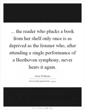 ... the reader who plucks a book from her shelf only once is as deprived as the listener who, after attending a single performance of a Beethoven symphony, never hears it again Picture Quote #1