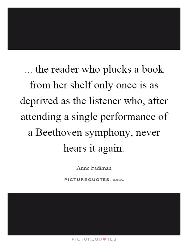 ... the reader who plucks a book from her shelf only once is as deprived as the listener who, after attending a single performance of a Beethoven symphony, never hears it again Picture Quote #1