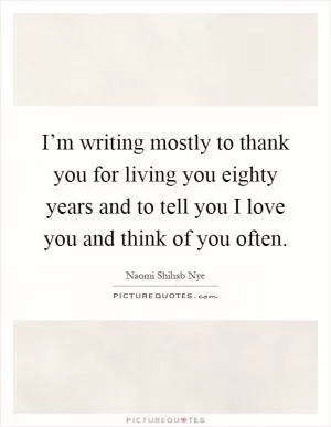 I’m writing mostly to thank you for living you eighty years and to tell you I love you and think of you often Picture Quote #1