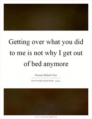 Getting over what you did to me is not why I get out of bed anymore Picture Quote #1