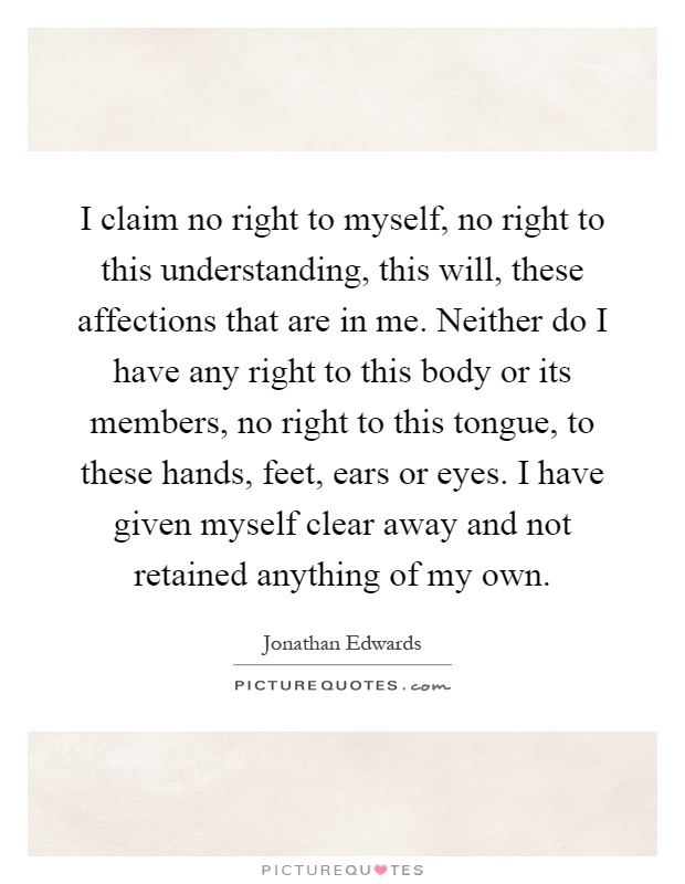 I claim no right to myself, no right to this understanding, this will, these affections that are in me. Neither do I have any right to this body or its members, no right to this tongue, to these hands, feet, ears or eyes. I have given myself clear away and not retained anything of my own Picture Quote #1