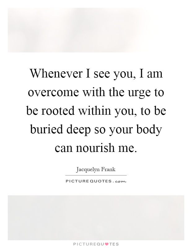 Whenever I see you, I am overcome with the urge to be rooted within you, to be buried deep so your body can nourish me Picture Quote #1