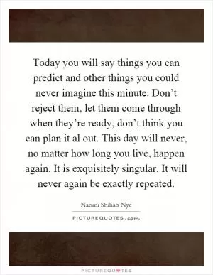 Today you will say things you can predict and other things you could never imagine this minute. Don’t reject them, let them come through when they’re ready, don’t think you can plan it al out. This day will never, no matter how long you live, happen again. It is exquisitely singular. It will never again be exactly repeated Picture Quote #1