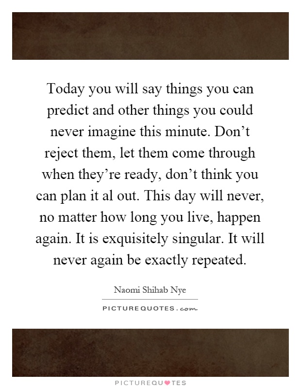 Today you will say things you can predict and other things you could never imagine this minute. Don't reject them, let them come through when they're ready, don't think you can plan it al out. This day will never, no matter how long you live, happen again. It is exquisitely singular. It will never again be exactly repeated Picture Quote #1