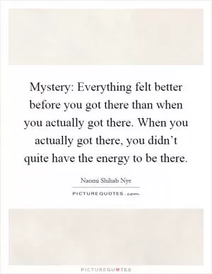 Mystery: Everything felt better before you got there than when you actually got there. When you actually got there, you didn’t quite have the energy to be there Picture Quote #1