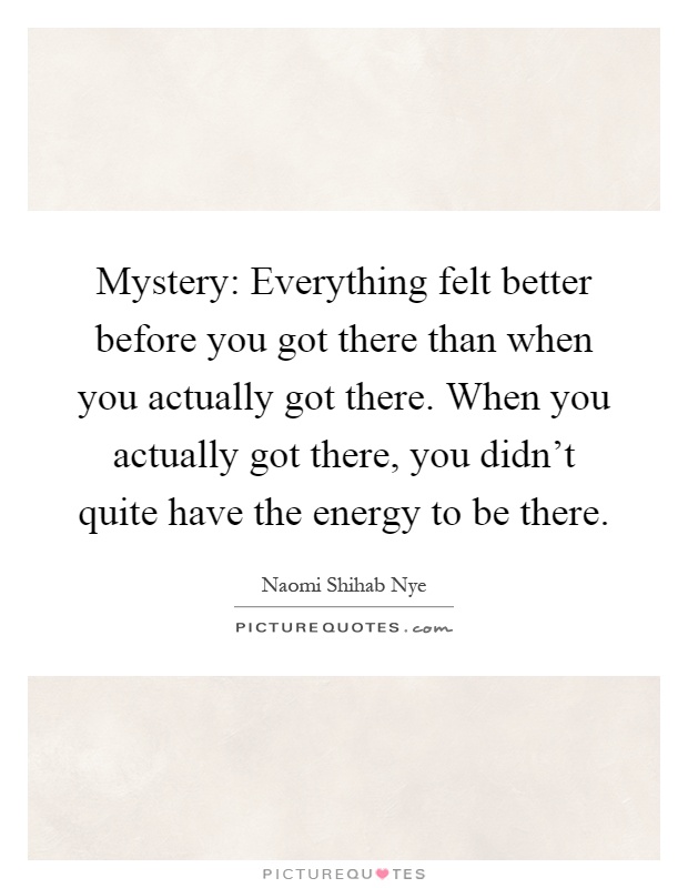 Mystery: Everything felt better before you got there than when you actually got there. When you actually got there, you didn't quite have the energy to be there Picture Quote #1