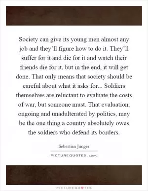Society can give its young men almost any job and they’ll figure how to do it. They’ll suffer for it and die for it and watch their friends die for it, but in the end, it will get done. That only means that society should be careful about what it asks for... Soldiers themselves are reluctant to evaluate the costs of war, but someone must. That evaluation, ongoing and unadulterated by politics, may be the one thing a country absolutely owes the soldiers who defend its borders Picture Quote #1