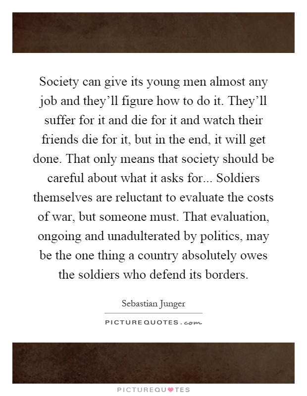 Society can give its young men almost any job and they'll figure how to do it. They'll suffer for it and die for it and watch their friends die for it, but in the end, it will get done. That only means that society should be careful about what it asks for... Soldiers themselves are reluctant to evaluate the costs of war, but someone must. That evaluation, ongoing and unadulterated by politics, may be the one thing a country absolutely owes the soldiers who defend its borders Picture Quote #1