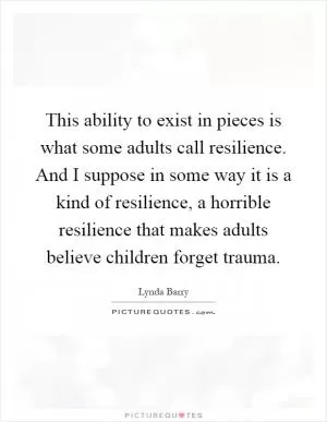 This ability to exist in pieces is what some adults call resilience. And I suppose in some way it is a kind of resilience, a horrible resilience that makes adults believe children forget trauma Picture Quote #1