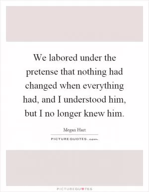 We labored under the pretense that nothing had changed when everything had, and I understood him, but I no longer knew him Picture Quote #1