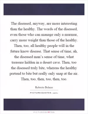 The diseased, anyway, are more interesting than the healthy. The words of the diseased, even those who can manage only a murmur, carry more weight than those of the healthy. Then, too, all healthy people will in the future know disease. That sense of time, ah, the diseased man’s sense of time, what treasure hidden in a desert cave. Then, too the diseased truly bite, whereas the healthy pretend to bite but really only snap at the air. Then, too, then, too, then, too Picture Quote #1