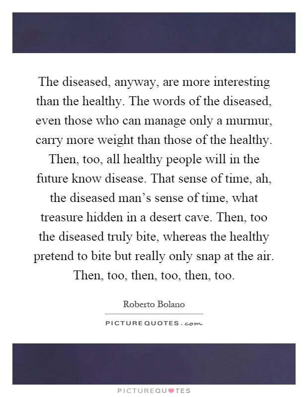 The diseased, anyway, are more interesting than the healthy. The words of the diseased, even those who can manage only a murmur, carry more weight than those of the healthy. Then, too, all healthy people will in the future know disease. That sense of time, ah, the diseased man's sense of time, what treasure hidden in a desert cave. Then, too the diseased truly bite, whereas the healthy pretend to bite but really only snap at the air. Then, too, then, too, then, too Picture Quote #1