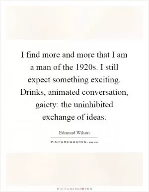 I find more and more that I am a man of the 1920s. I still expect something exciting. Drinks, animated conversation, gaiety: the uninhibited exchange of ideas Picture Quote #1