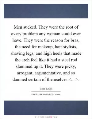 Men sucked. They were the root of every problem any woman could ever have. They were the reason for bras, the need for makeup, hair stylists, shaving legs, and high heels that made the arch feel like it had a steel rod slammed up it. They were picky, arrogant, argumentative, and so damned certain of themselves <... > Picture Quote #1