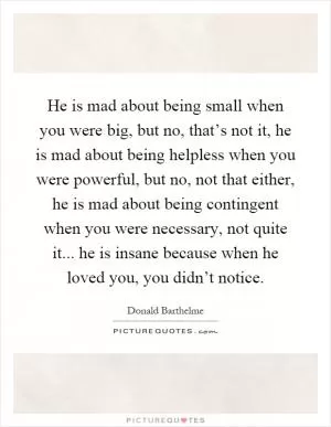 He is mad about being small when you were big, but no, that’s not it, he is mad about being helpless when you were powerful, but no, not that either, he is mad about being contingent when you were necessary, not quite it... he is insane because when he loved you, you didn’t notice Picture Quote #1