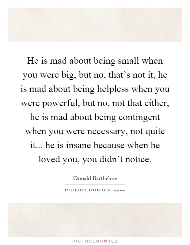 He is mad about being small when you were big, but no, that's not it, he is mad about being helpless when you were powerful, but no, not that either, he is mad about being contingent when you were necessary, not quite it... he is insane because when he loved you, you didn't notice Picture Quote #1