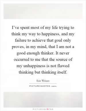 I’ve spent most of my life trying to think my way to happiness, and my failure to achieve that goal only proves, in my mind, that I am not a good enough thinker. It never occurred to me that the source of my unhappiness is not flawed thinking but thinking itself Picture Quote #1