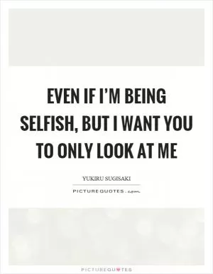 Even if I’m being selfish, but I want you to only look at me Picture Quote #1