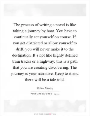 The process of writing a novel is like taking a journey by boat. You have to continually set yourself on course. If you get distracted or allow yourself to drift, you will never make it to the destination. It’s not like highly defined train tracks or a highway; this is a path that you are creating discovering. The journey is your narrative. Keep to it and there will be a tale told Picture Quote #1