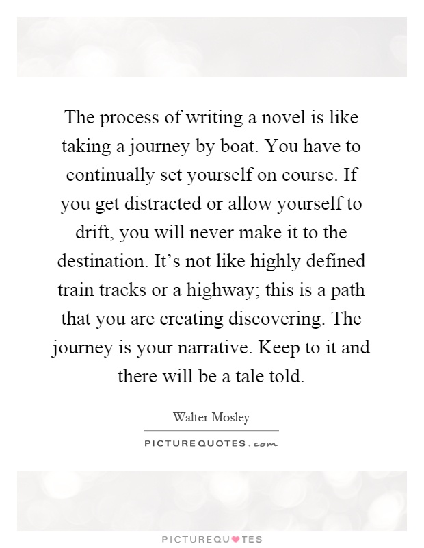 The process of writing a novel is like taking a journey by boat. You have to continually set yourself on course. If you get distracted or allow yourself to drift, you will never make it to the destination. It's not like highly defined train tracks or a highway; this is a path that you are creating discovering. The journey is your narrative. Keep to it and there will be a tale told Picture Quote #1