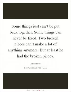 Some things just can’t be put back together. Some things can never be fixed. Two broken pieces can’t make a lot of anything anymore. But at least he had the broken pieces Picture Quote #1