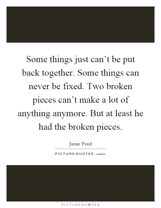 Some things just can't be put back together. Some things can never be fixed. Two broken pieces can't make a lot of anything anymore. But at least he had the broken pieces Picture Quote #1