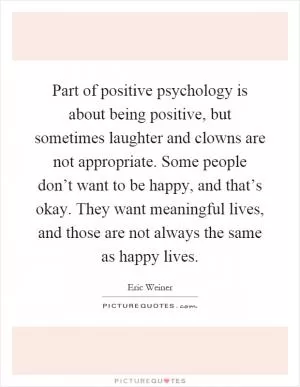 Part of positive psychology is about being positive, but sometimes laughter and clowns are not appropriate. Some people don’t want to be happy, and that’s okay. They want meaningful lives, and those are not always the same as happy lives Picture Quote #1