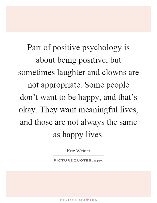 Part of positive psychology is about being positive, but sometimes laughter and clowns are not appropriate. Some people don't want to be happy, and that's okay. They want meaningful lives, and those are not always the same as happy lives Picture Quote #1