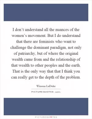 I don’t understand all the nuances of the women’s movement. But I do understand that there are feminists who want to challenge the dominant paradigm, not only of patriarchy, but of where the original wealth came from and the relationship of that wealth to other peoples and the earth. That is the only way that that I think you can really get to the depth of the problem Picture Quote #1
