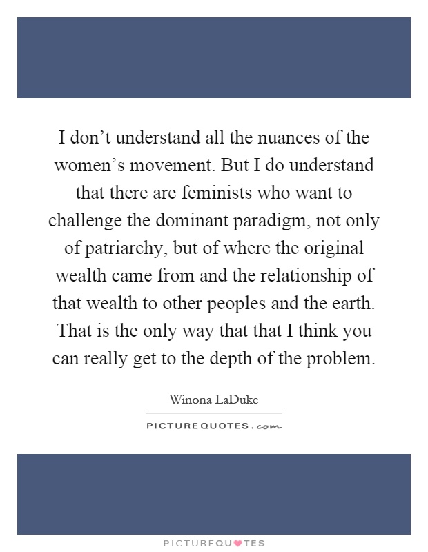 I don't understand all the nuances of the women's movement. But I do understand that there are feminists who want to challenge the dominant paradigm, not only of patriarchy, but of where the original wealth came from and the relationship of that wealth to other peoples and the earth. That is the only way that that I think you can really get to the depth of the problem Picture Quote #1