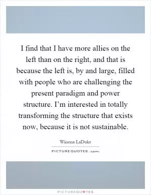 I find that I have more allies on the left than on the right, and that is because the left is, by and large, filled with people who are challenging the present paradigm and power structure. I’m interested in totally transforming the structure that exists now, because it is not sustainable Picture Quote #1